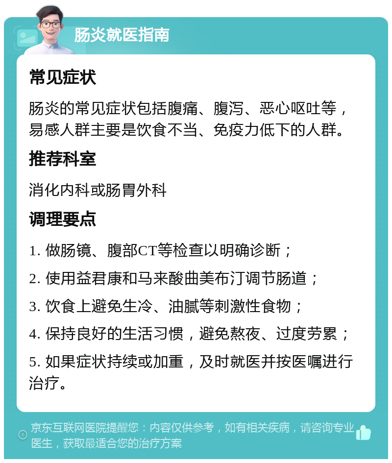 肠炎就医指南 常见症状 肠炎的常见症状包括腹痛、腹泻、恶心呕吐等，易感人群主要是饮食不当、免疫力低下的人群。 推荐科室 消化内科或肠胃外科 调理要点 1. 做肠镜、腹部CT等检查以明确诊断； 2. 使用益君康和马来酸曲美布汀调节肠道； 3. 饮食上避免生冷、油腻等刺激性食物； 4. 保持良好的生活习惯，避免熬夜、过度劳累； 5. 如果症状持续或加重，及时就医并按医嘱进行治疗。