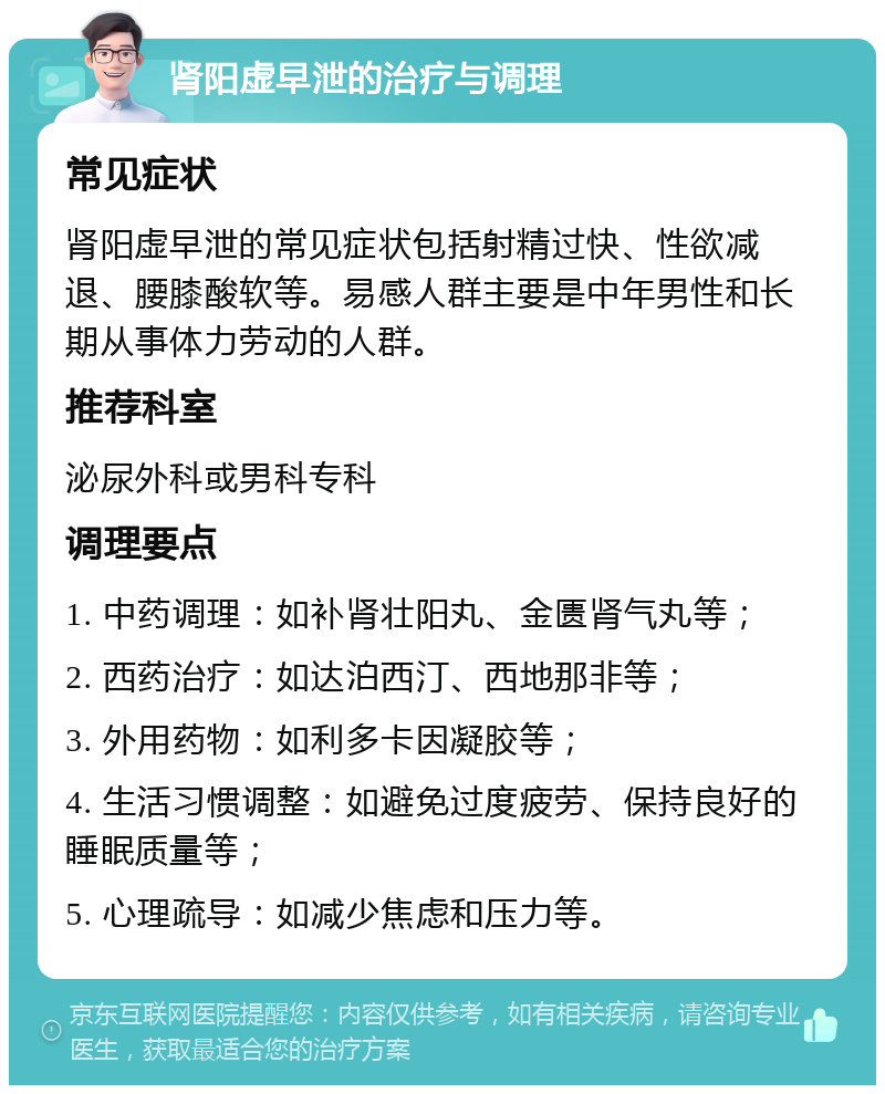 肾阳虚早泄的治疗与调理 常见症状 肾阳虚早泄的常见症状包括射精过快、性欲减退、腰膝酸软等。易感人群主要是中年男性和长期从事体力劳动的人群。 推荐科室 泌尿外科或男科专科 调理要点 1. 中药调理：如补肾壮阳丸、金匮肾气丸等； 2. 西药治疗：如达泊西汀、西地那非等； 3. 外用药物：如利多卡因凝胶等； 4. 生活习惯调整：如避免过度疲劳、保持良好的睡眠质量等； 5. 心理疏导：如减少焦虑和压力等。