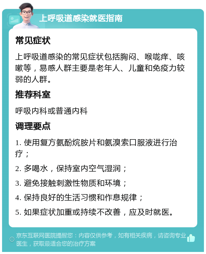 上呼吸道感染就医指南 常见症状 上呼吸道感染的常见症状包括胸闷、喉咙痒、咳嗽等，易感人群主要是老年人、儿童和免疫力较弱的人群。 推荐科室 呼吸内科或普通内科 调理要点 1. 使用复方氨酚烷胺片和氨溴索口服液进行治疗； 2. 多喝水，保持室内空气湿润； 3. 避免接触刺激性物质和环境； 4. 保持良好的生活习惯和作息规律； 5. 如果症状加重或持续不改善，应及时就医。