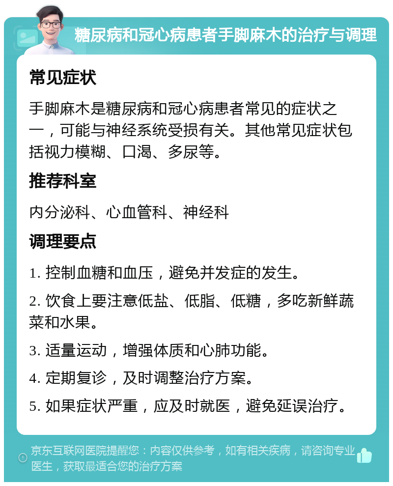 糖尿病和冠心病患者手脚麻木的治疗与调理 常见症状 手脚麻木是糖尿病和冠心病患者常见的症状之一，可能与神经系统受损有关。其他常见症状包括视力模糊、口渴、多尿等。 推荐科室 内分泌科、心血管科、神经科 调理要点 1. 控制血糖和血压，避免并发症的发生。 2. 饮食上要注意低盐、低脂、低糖，多吃新鲜蔬菜和水果。 3. 适量运动，增强体质和心肺功能。 4. 定期复诊，及时调整治疗方案。 5. 如果症状严重，应及时就医，避免延误治疗。