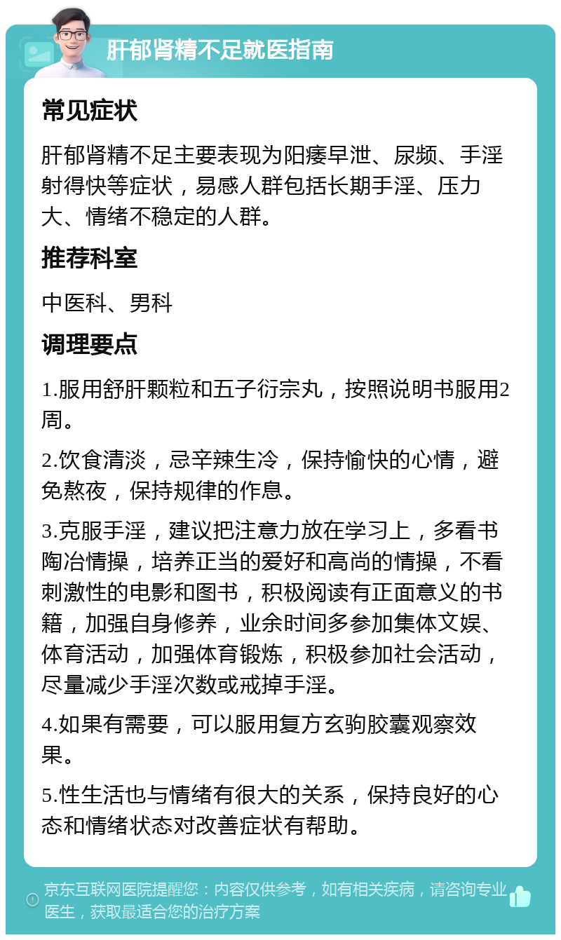 肝郁肾精不足就医指南 常见症状 肝郁肾精不足主要表现为阳痿早泄、尿频、手淫射得快等症状，易感人群包括长期手淫、压力大、情绪不稳定的人群。 推荐科室 中医科、男科 调理要点 1.服用舒肝颗粒和五子衍宗丸，按照说明书服用2周。 2.饮食清淡，忌辛辣生冷，保持愉快的心情，避免熬夜，保持规律的作息。 3.克服手淫，建议把注意力放在学习上，多看书陶冶情操，培养正当的爱好和高尚的情操，不看刺激性的电影和图书，积极阅读有正面意义的书籍，加强自身修养，业余时间多参加集体文娱、体育活动，加强体育锻炼，积极参加社会活动，尽量减少手淫次数或戒掉手淫。 4.如果有需要，可以服用复方玄驹胶囊观察效果。 5.性生活也与情绪有很大的关系，保持良好的心态和情绪状态对改善症状有帮助。