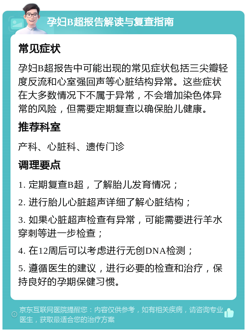 孕妇B超报告解读与复查指南 常见症状 孕妇B超报告中可能出现的常见症状包括三尖瓣轻度反流和心室强回声等心脏结构异常。这些症状在大多数情况下不属于异常，不会增加染色体异常的风险，但需要定期复查以确保胎儿健康。 推荐科室 产科、心脏科、遗传门诊 调理要点 1. 定期复查B超，了解胎儿发育情况； 2. 进行胎儿心脏超声详细了解心脏结构； 3. 如果心脏超声检查有异常，可能需要进行羊水穿刺等进一步检查； 4. 在12周后可以考虑进行无创DNA检测； 5. 遵循医生的建议，进行必要的检查和治疗，保持良好的孕期保健习惯。