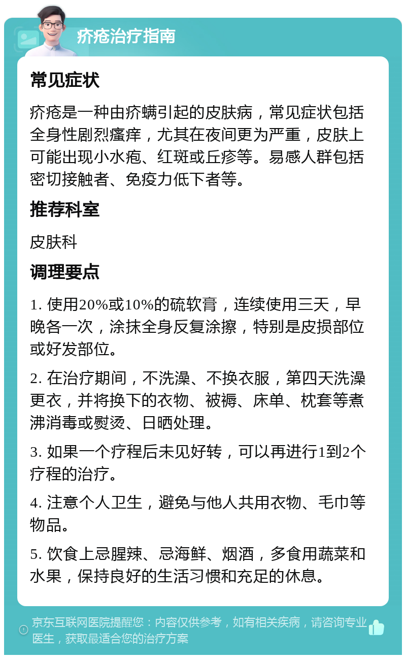 疥疮治疗指南 常见症状 疥疮是一种由疥螨引起的皮肤病，常见症状包括全身性剧烈瘙痒，尤其在夜间更为严重，皮肤上可能出现小水疱、红斑或丘疹等。易感人群包括密切接触者、免疫力低下者等。 推荐科室 皮肤科 调理要点 1. 使用20%或10%的硫软膏，连续使用三天，早晚各一次，涂抹全身反复涂擦，特别是皮损部位或好发部位。 2. 在治疗期间，不洗澡、不换衣服，第四天洗澡更衣，并将换下的衣物、被褥、床单、枕套等煮沸消毒或熨烫、日晒处理。 3. 如果一个疗程后未见好转，可以再进行1到2个疗程的治疗。 4. 注意个人卫生，避免与他人共用衣物、毛巾等物品。 5. 饮食上忌腥辣、忌海鲜、烟酒，多食用蔬菜和水果，保持良好的生活习惯和充足的休息。