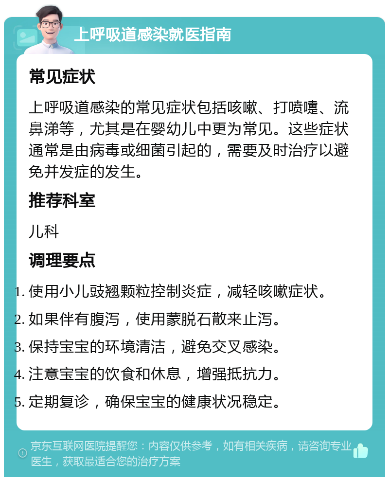 上呼吸道感染就医指南 常见症状 上呼吸道感染的常见症状包括咳嗽、打喷嚏、流鼻涕等，尤其是在婴幼儿中更为常见。这些症状通常是由病毒或细菌引起的，需要及时治疗以避免并发症的发生。 推荐科室 儿科 调理要点 使用小儿豉翘颗粒控制炎症，减轻咳嗽症状。 如果伴有腹泻，使用蒙脱石散来止泻。 保持宝宝的环境清洁，避免交叉感染。 注意宝宝的饮食和休息，增强抵抗力。 定期复诊，确保宝宝的健康状况稳定。