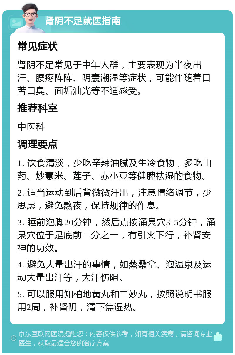 肾阴不足就医指南 常见症状 肾阴不足常见于中年人群，主要表现为半夜出汗、腰疼阵阵、阴囊潮湿等症状，可能伴随着口苦口臭、面垢油光等不适感受。 推荐科室 中医科 调理要点 1. 饮食清淡，少吃辛辣油腻及生冷食物，多吃山药、炒薏米、莲子、赤小豆等健脾祛湿的食物。 2. 适当运动到后背微微汗出，注意情绪调节，少思虑，避免熬夜，保持规律的作息。 3. 睡前泡脚20分钟，然后点按涌泉穴3-5分钟，涌泉穴位于足底前三分之一，有引火下行，补肾安神的功效。 4. 避免大量出汗的事情，如蒸桑拿、泡温泉及运动大量出汗等，大汗伤阴。 5. 可以服用知柏地黄丸和二妙丸，按照说明书服用2周，补肾阴，清下焦湿热。