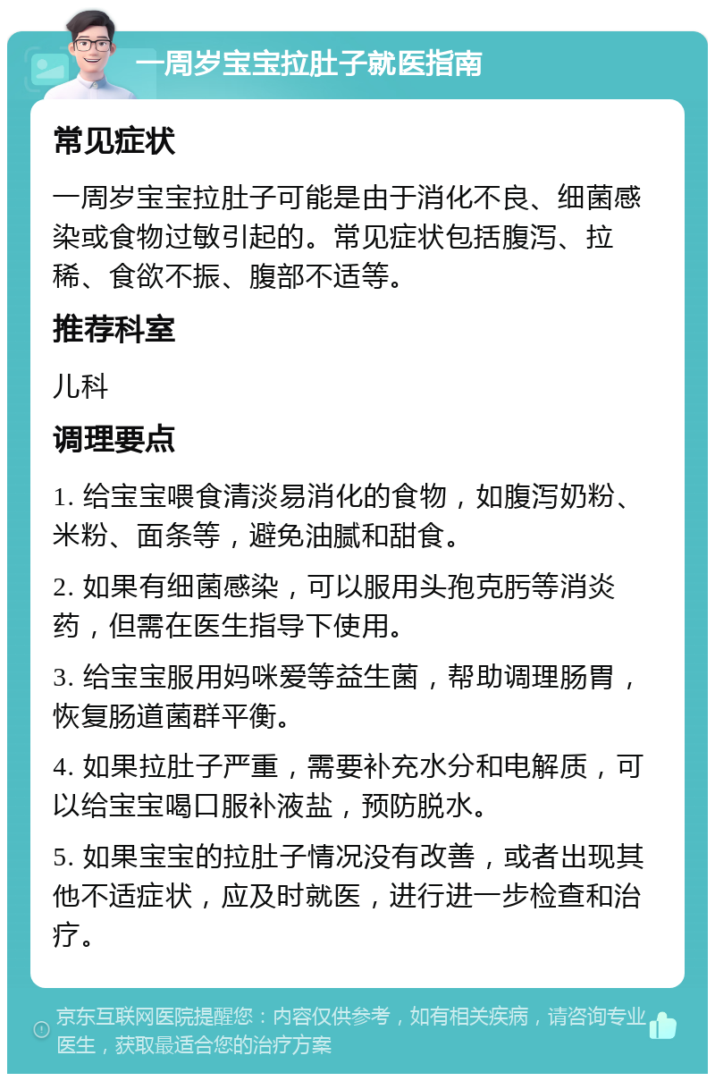 一周岁宝宝拉肚子就医指南 常见症状 一周岁宝宝拉肚子可能是由于消化不良、细菌感染或食物过敏引起的。常见症状包括腹泻、拉稀、食欲不振、腹部不适等。 推荐科室 儿科 调理要点 1. 给宝宝喂食清淡易消化的食物，如腹泻奶粉、米粉、面条等，避免油腻和甜食。 2. 如果有细菌感染，可以服用头孢克肟等消炎药，但需在医生指导下使用。 3. 给宝宝服用妈咪爱等益生菌，帮助调理肠胃，恢复肠道菌群平衡。 4. 如果拉肚子严重，需要补充水分和电解质，可以给宝宝喝口服补液盐，预防脱水。 5. 如果宝宝的拉肚子情况没有改善，或者出现其他不适症状，应及时就医，进行进一步检查和治疗。