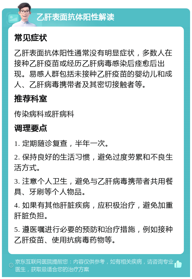 乙肝表面抗体阳性解读 常见症状 乙肝表面抗体阳性通常没有明显症状，多数人在接种乙肝疫苗或经历乙肝病毒感染后痊愈后出现。易感人群包括未接种乙肝疫苗的婴幼儿和成人、乙肝病毒携带者及其密切接触者等。 推荐科室 传染病科或肝病科 调理要点 1. 定期随诊复查，半年一次。 2. 保持良好的生活习惯，避免过度劳累和不良生活方式。 3. 注意个人卫生，避免与乙肝病毒携带者共用餐具、牙刷等个人物品。 4. 如果有其他肝脏疾病，应积极治疗，避免加重肝脏负担。 5. 遵医嘱进行必要的预防和治疗措施，例如接种乙肝疫苗、使用抗病毒药物等。