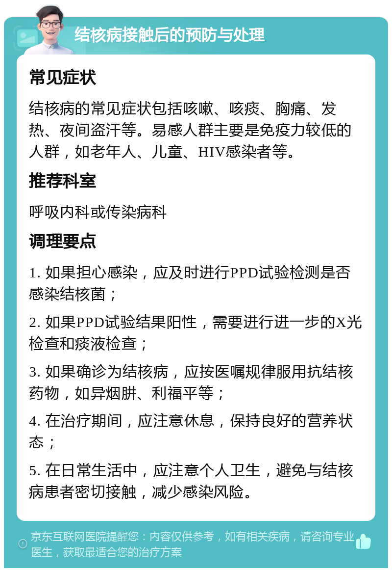 结核病接触后的预防与处理 常见症状 结核病的常见症状包括咳嗽、咳痰、胸痛、发热、夜间盗汗等。易感人群主要是免疫力较低的人群，如老年人、儿童、HIV感染者等。 推荐科室 呼吸内科或传染病科 调理要点 1. 如果担心感染，应及时进行PPD试验检测是否感染结核菌； 2. 如果PPD试验结果阳性，需要进行进一步的X光检查和痰液检查； 3. 如果确诊为结核病，应按医嘱规律服用抗结核药物，如异烟肼、利福平等； 4. 在治疗期间，应注意休息，保持良好的营养状态； 5. 在日常生活中，应注意个人卫生，避免与结核病患者密切接触，减少感染风险。