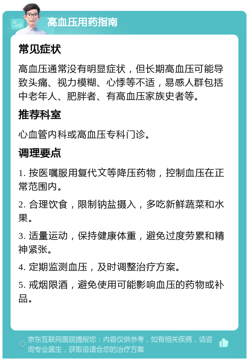 高血压用药指南 常见症状 高血压通常没有明显症状，但长期高血压可能导致头痛、视力模糊、心悸等不适，易感人群包括中老年人、肥胖者、有高血压家族史者等。 推荐科室 心血管内科或高血压专科门诊。 调理要点 1. 按医嘱服用复代文等降压药物，控制血压在正常范围内。 2. 合理饮食，限制钠盐摄入，多吃新鲜蔬菜和水果。 3. 适量运动，保持健康体重，避免过度劳累和精神紧张。 4. 定期监测血压，及时调整治疗方案。 5. 戒烟限酒，避免使用可能影响血压的药物或补品。