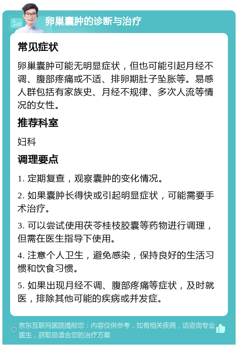 卵巢囊肿的诊断与治疗 常见症状 卵巢囊肿可能无明显症状，但也可能引起月经不调、腹部疼痛或不适、排卵期肚子坠胀等。易感人群包括有家族史、月经不规律、多次人流等情况的女性。 推荐科室 妇科 调理要点 1. 定期复查，观察囊肿的变化情况。 2. 如果囊肿长得快或引起明显症状，可能需要手术治疗。 3. 可以尝试使用茯苓桂枝胶囊等药物进行调理，但需在医生指导下使用。 4. 注意个人卫生，避免感染，保持良好的生活习惯和饮食习惯。 5. 如果出现月经不调、腹部疼痛等症状，及时就医，排除其他可能的疾病或并发症。