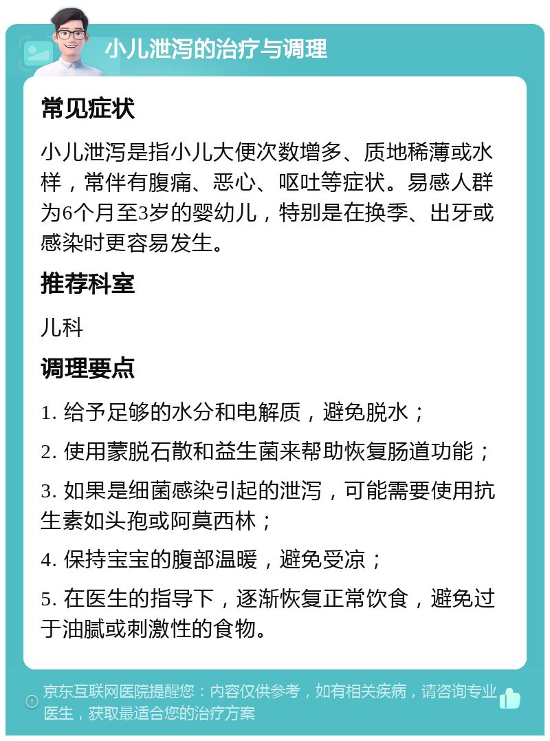 小儿泄泻的治疗与调理 常见症状 小儿泄泻是指小儿大便次数增多、质地稀薄或水样，常伴有腹痛、恶心、呕吐等症状。易感人群为6个月至3岁的婴幼儿，特别是在换季、出牙或感染时更容易发生。 推荐科室 儿科 调理要点 1. 给予足够的水分和电解质，避免脱水； 2. 使用蒙脱石散和益生菌来帮助恢复肠道功能； 3. 如果是细菌感染引起的泄泻，可能需要使用抗生素如头孢或阿莫西林； 4. 保持宝宝的腹部温暖，避免受凉； 5. 在医生的指导下，逐渐恢复正常饮食，避免过于油腻或刺激性的食物。