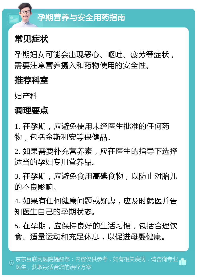 孕期营养与安全用药指南 常见症状 孕期妇女可能会出现恶心、呕吐、疲劳等症状，需要注意营养摄入和药物使用的安全性。 推荐科室 妇产科 调理要点 1. 在孕期，应避免使用未经医生批准的任何药物，包括金斯利安等保健品。 2. 如果需要补充营养素，应在医生的指导下选择适当的孕妇专用营养品。 3. 在孕期，应避免食用高碘食物，以防止对胎儿的不良影响。 4. 如果有任何健康问题或疑虑，应及时就医并告知医生自己的孕期状态。 5. 在孕期，应保持良好的生活习惯，包括合理饮食、适量运动和充足休息，以促进母婴健康。