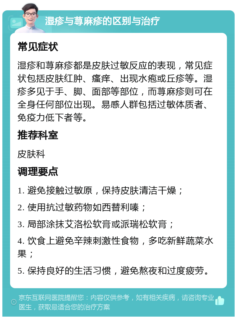 湿疹与荨麻疹的区别与治疗 常见症状 湿疹和荨麻疹都是皮肤过敏反应的表现，常见症状包括皮肤红肿、瘙痒、出现水疱或丘疹等。湿疹多见于手、脚、面部等部位，而荨麻疹则可在全身任何部位出现。易感人群包括过敏体质者、免疫力低下者等。 推荐科室 皮肤科 调理要点 1. 避免接触过敏原，保持皮肤清洁干燥； 2. 使用抗过敏药物如西替利嗪； 3. 局部涂抹艾洛松软膏或派瑞松软膏； 4. 饮食上避免辛辣刺激性食物，多吃新鲜蔬菜水果； 5. 保持良好的生活习惯，避免熬夜和过度疲劳。