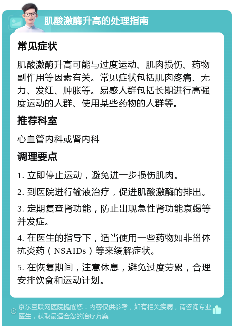 肌酸激酶升高的处理指南 常见症状 肌酸激酶升高可能与过度运动、肌肉损伤、药物副作用等因素有关。常见症状包括肌肉疼痛、无力、发红、肿胀等。易感人群包括长期进行高强度运动的人群、使用某些药物的人群等。 推荐科室 心血管内科或肾内科 调理要点 1. 立即停止运动，避免进一步损伤肌肉。 2. 到医院进行输液治疗，促进肌酸激酶的排出。 3. 定期复查肾功能，防止出现急性肾功能衰竭等并发症。 4. 在医生的指导下，适当使用一些药物如非甾体抗炎药（NSAIDs）等来缓解症状。 5. 在恢复期间，注意休息，避免过度劳累，合理安排饮食和运动计划。