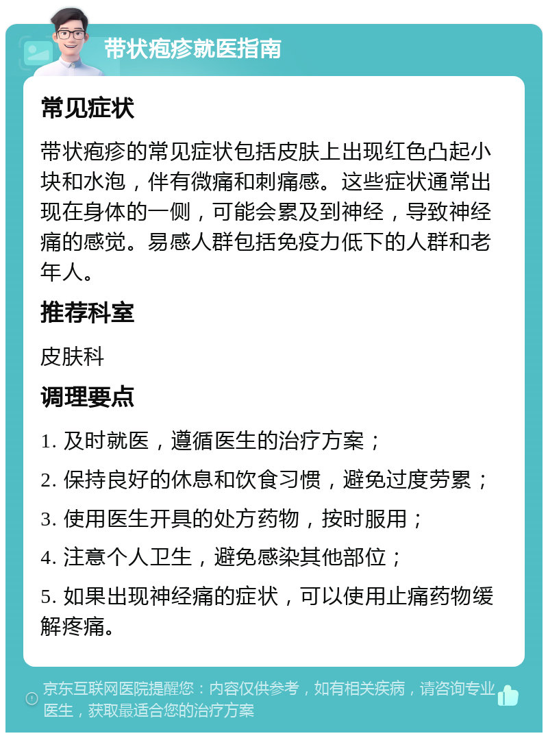 带状疱疹就医指南 常见症状 带状疱疹的常见症状包括皮肤上出现红色凸起小块和水泡，伴有微痛和刺痛感。这些症状通常出现在身体的一侧，可能会累及到神经，导致神经痛的感觉。易感人群包括免疫力低下的人群和老年人。 推荐科室 皮肤科 调理要点 1. 及时就医，遵循医生的治疗方案； 2. 保持良好的休息和饮食习惯，避免过度劳累； 3. 使用医生开具的处方药物，按时服用； 4. 注意个人卫生，避免感染其他部位； 5. 如果出现神经痛的症状，可以使用止痛药物缓解疼痛。