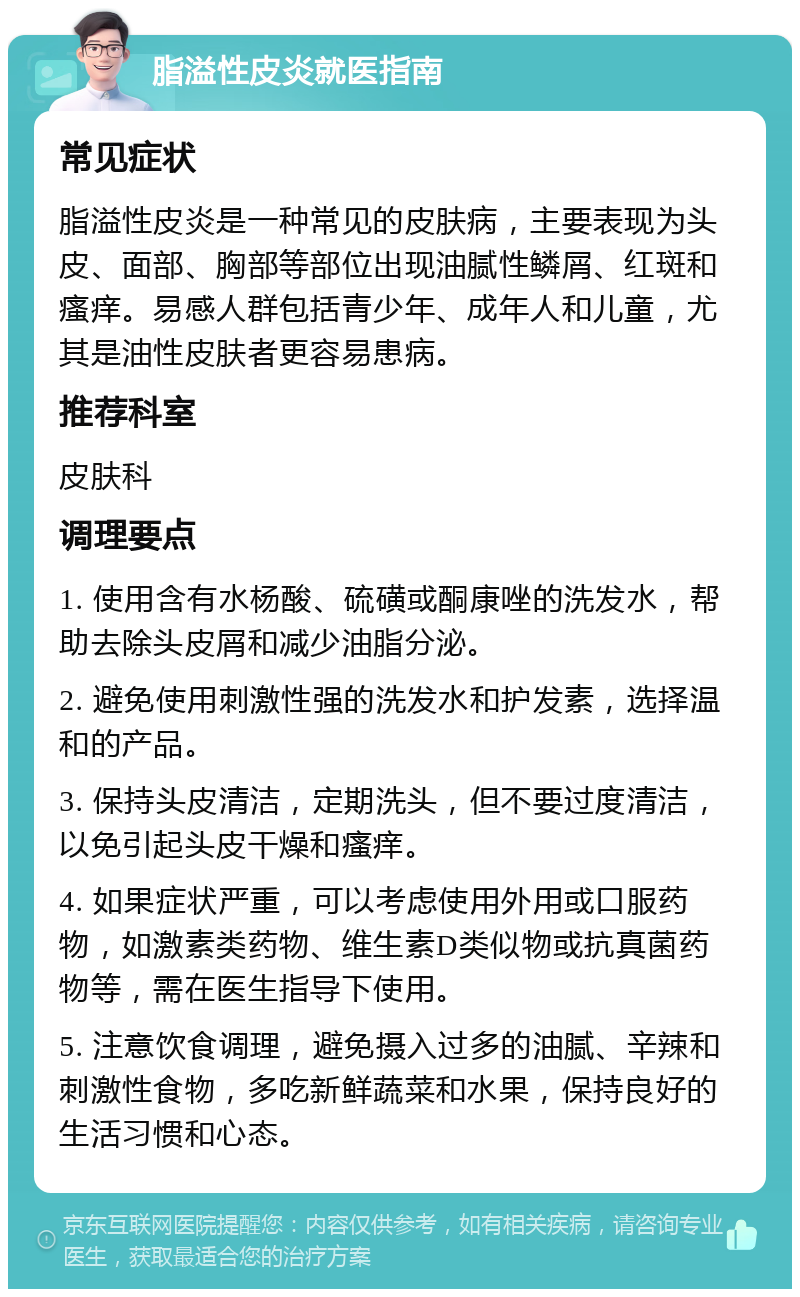 脂溢性皮炎就医指南 常见症状 脂溢性皮炎是一种常见的皮肤病，主要表现为头皮、面部、胸部等部位出现油腻性鳞屑、红斑和瘙痒。易感人群包括青少年、成年人和儿童，尤其是油性皮肤者更容易患病。 推荐科室 皮肤科 调理要点 1. 使用含有水杨酸、硫磺或酮康唑的洗发水，帮助去除头皮屑和减少油脂分泌。 2. 避免使用刺激性强的洗发水和护发素，选择温和的产品。 3. 保持头皮清洁，定期洗头，但不要过度清洁，以免引起头皮干燥和瘙痒。 4. 如果症状严重，可以考虑使用外用或口服药物，如激素类药物、维生素D类似物或抗真菌药物等，需在医生指导下使用。 5. 注意饮食调理，避免摄入过多的油腻、辛辣和刺激性食物，多吃新鲜蔬菜和水果，保持良好的生活习惯和心态。