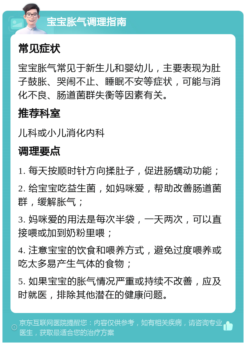 宝宝胀气调理指南 常见症状 宝宝胀气常见于新生儿和婴幼儿，主要表现为肚子鼓胀、哭闹不止、睡眠不安等症状，可能与消化不良、肠道菌群失衡等因素有关。 推荐科室 儿科或小儿消化内科 调理要点 1. 每天按顺时针方向揉肚子，促进肠蠕动功能； 2. 给宝宝吃益生菌，如妈咪爱，帮助改善肠道菌群，缓解胀气； 3. 妈咪爱的用法是每次半袋，一天两次，可以直接喂或加到奶粉里喂； 4. 注意宝宝的饮食和喂养方式，避免过度喂养或吃太多易产生气体的食物； 5. 如果宝宝的胀气情况严重或持续不改善，应及时就医，排除其他潜在的健康问题。