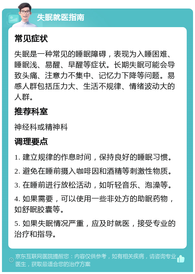 失眠就医指南 常见症状 失眠是一种常见的睡眠障碍，表现为入睡困难、睡眠浅、易醒、早醒等症状。长期失眠可能会导致头痛、注意力不集中、记忆力下降等问题。易感人群包括压力大、生活不规律、情绪波动大的人群。 推荐科室 神经科或精神科 调理要点 1. 建立规律的作息时间，保持良好的睡眠习惯。 2. 避免在睡前摄入咖啡因和酒精等刺激性物质。 3. 在睡前进行放松活动，如听轻音乐、泡澡等。 4. 如果需要，可以使用一些非处方的助眠药物，如舒眠胶囊等。 5. 如果失眠情况严重，应及时就医，接受专业的治疗和指导。