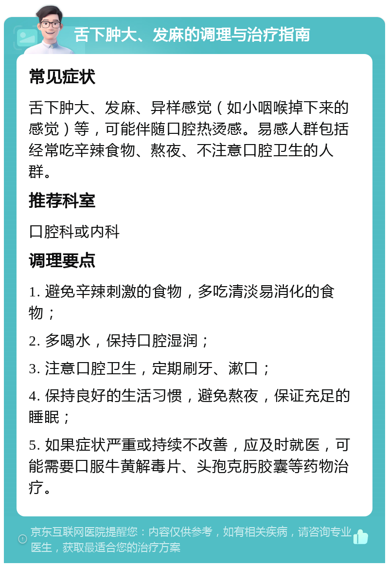 舌下肿大、发麻的调理与治疗指南 常见症状 舌下肿大、发麻、异样感觉（如小咽喉掉下来的感觉）等，可能伴随口腔热烫感。易感人群包括经常吃辛辣食物、熬夜、不注意口腔卫生的人群。 推荐科室 口腔科或内科 调理要点 1. 避免辛辣刺激的食物，多吃清淡易消化的食物； 2. 多喝水，保持口腔湿润； 3. 注意口腔卫生，定期刷牙、漱口； 4. 保持良好的生活习惯，避免熬夜，保证充足的睡眠； 5. 如果症状严重或持续不改善，应及时就医，可能需要口服牛黄解毒片、头孢克肟胶囊等药物治疗。