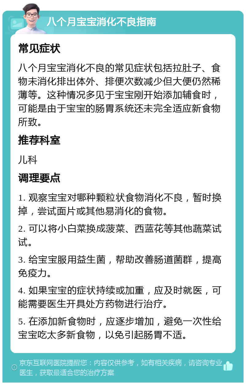 八个月宝宝消化不良指南 常见症状 八个月宝宝消化不良的常见症状包括拉肚子、食物未消化排出体外、排便次数减少但大便仍然稀薄等。这种情况多见于宝宝刚开始添加辅食时，可能是由于宝宝的肠胃系统还未完全适应新食物所致。 推荐科室 儿科 调理要点 1. 观察宝宝对哪种颗粒状食物消化不良，暂时换掉，尝试面片或其他易消化的食物。 2. 可以将小白菜换成菠菜、西蓝花等其他蔬菜试试。 3. 给宝宝服用益生菌，帮助改善肠道菌群，提高免疫力。 4. 如果宝宝的症状持续或加重，应及时就医，可能需要医生开具处方药物进行治疗。 5. 在添加新食物时，应逐步增加，避免一次性给宝宝吃太多新食物，以免引起肠胃不适。