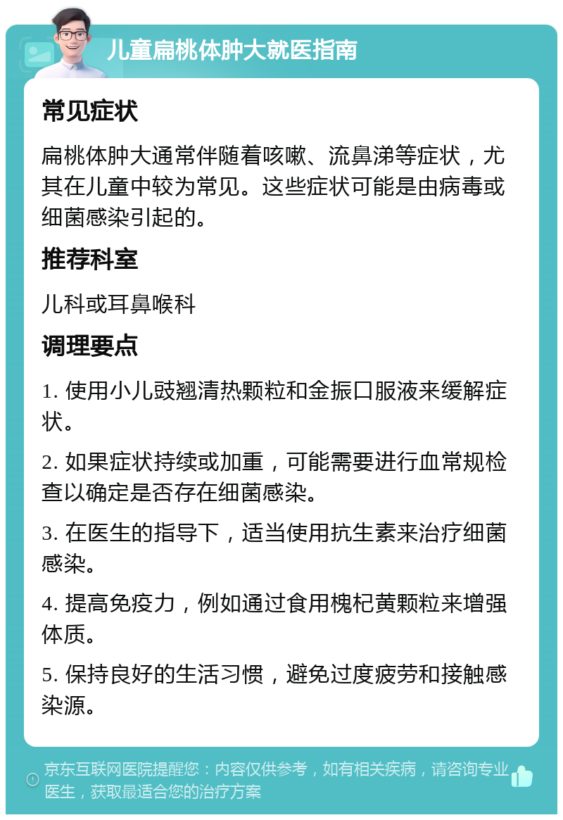 儿童扁桃体肿大就医指南 常见症状 扁桃体肿大通常伴随着咳嗽、流鼻涕等症状，尤其在儿童中较为常见。这些症状可能是由病毒或细菌感染引起的。 推荐科室 儿科或耳鼻喉科 调理要点 1. 使用小儿豉翘清热颗粒和金振口服液来缓解症状。 2. 如果症状持续或加重，可能需要进行血常规检查以确定是否存在细菌感染。 3. 在医生的指导下，适当使用抗生素来治疗细菌感染。 4. 提高免疫力，例如通过食用槐杞黄颗粒来增强体质。 5. 保持良好的生活习惯，避免过度疲劳和接触感染源。