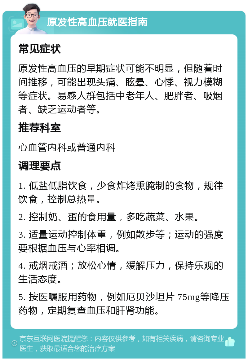 原发性高血压就医指南 常见症状 原发性高血压的早期症状可能不明显，但随着时间推移，可能出现头痛、眩晕、心悸、视力模糊等症状。易感人群包括中老年人、肥胖者、吸烟者、缺乏运动者等。 推荐科室 心血管内科或普通内科 调理要点 1. 低盐低脂饮食，少食炸烤熏腌制的食物，规律饮食，控制总热量。 2. 控制奶、蛋的食用量，多吃蔬菜、水果。 3. 适量运动控制体重，例如散步等；运动的强度要根据血压与心率相调。 4. 戒烟戒酒；放松心情，缓解压力，保持乐观的生活态度。 5. 按医嘱服用药物，例如厄贝沙坦片 75mg等降压药物，定期复查血压和肝肾功能。