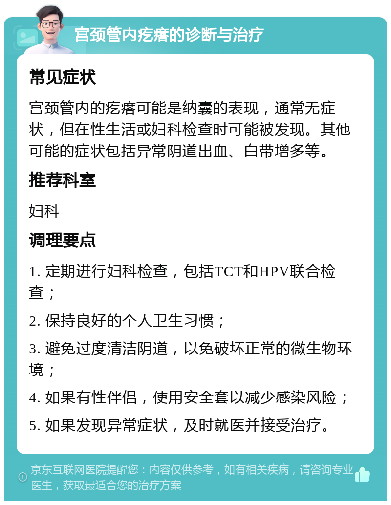 宫颈管内疙瘩的诊断与治疗 常见症状 宫颈管内的疙瘩可能是纳囊的表现，通常无症状，但在性生活或妇科检查时可能被发现。其他可能的症状包括异常阴道出血、白带增多等。 推荐科室 妇科 调理要点 1. 定期进行妇科检查，包括TCT和HPV联合检查； 2. 保持良好的个人卫生习惯； 3. 避免过度清洁阴道，以免破坏正常的微生物环境； 4. 如果有性伴侣，使用安全套以减少感染风险； 5. 如果发现异常症状，及时就医并接受治疗。