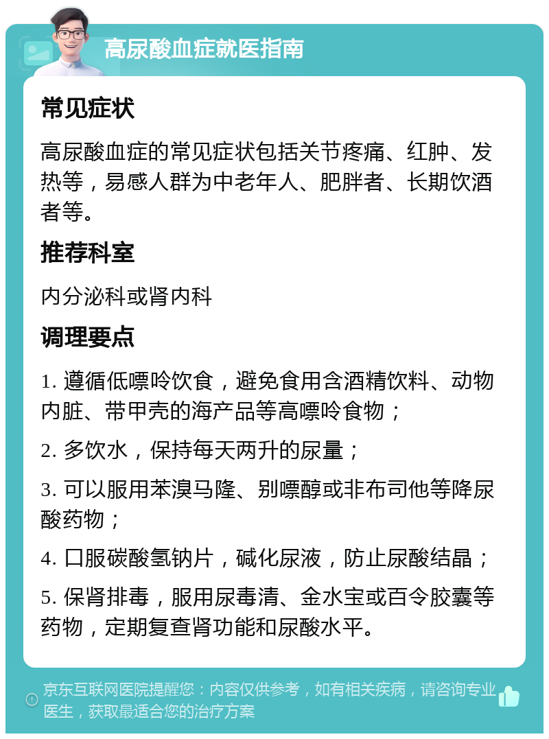 高尿酸血症就医指南 常见症状 高尿酸血症的常见症状包括关节疼痛、红肿、发热等，易感人群为中老年人、肥胖者、长期饮酒者等。 推荐科室 内分泌科或肾内科 调理要点 1. 遵循低嘌呤饮食，避免食用含酒精饮料、动物内脏、带甲壳的海产品等高嘌呤食物； 2. 多饮水，保持每天两升的尿量； 3. 可以服用苯溴马隆、别嘌醇或非布司他等降尿酸药物； 4. 口服碳酸氢钠片，碱化尿液，防止尿酸结晶； 5. 保肾排毒，服用尿毒清、金水宝或百令胶囊等药物，定期复查肾功能和尿酸水平。