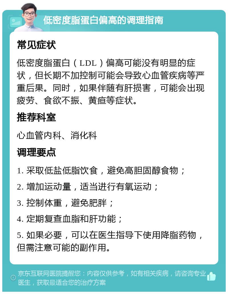 低密度脂蛋白偏高的调理指南 常见症状 低密度脂蛋白（LDL）偏高可能没有明显的症状，但长期不加控制可能会导致心血管疾病等严重后果。同时，如果伴随有肝损害，可能会出现疲劳、食欲不振、黄疸等症状。 推荐科室 心血管内科、消化科 调理要点 1. 采取低盐低脂饮食，避免高胆固醇食物； 2. 增加运动量，适当进行有氧运动； 3. 控制体重，避免肥胖； 4. 定期复查血脂和肝功能； 5. 如果必要，可以在医生指导下使用降脂药物，但需注意可能的副作用。