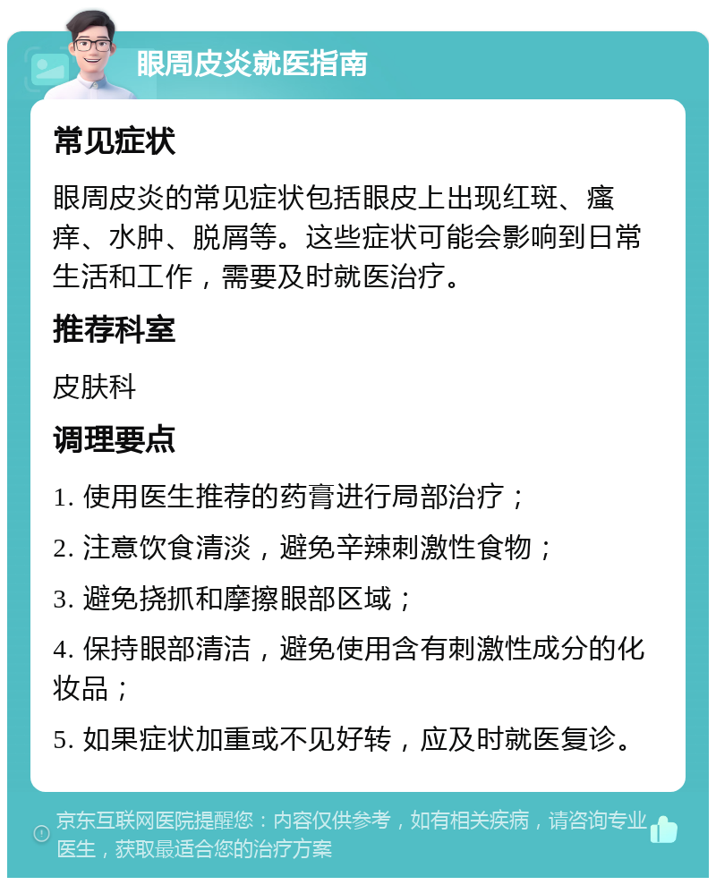 眼周皮炎就医指南 常见症状 眼周皮炎的常见症状包括眼皮上出现红斑、瘙痒、水肿、脱屑等。这些症状可能会影响到日常生活和工作，需要及时就医治疗。 推荐科室 皮肤科 调理要点 1. 使用医生推荐的药膏进行局部治疗； 2. 注意饮食清淡，避免辛辣刺激性食物； 3. 避免挠抓和摩擦眼部区域； 4. 保持眼部清洁，避免使用含有刺激性成分的化妆品； 5. 如果症状加重或不见好转，应及时就医复诊。