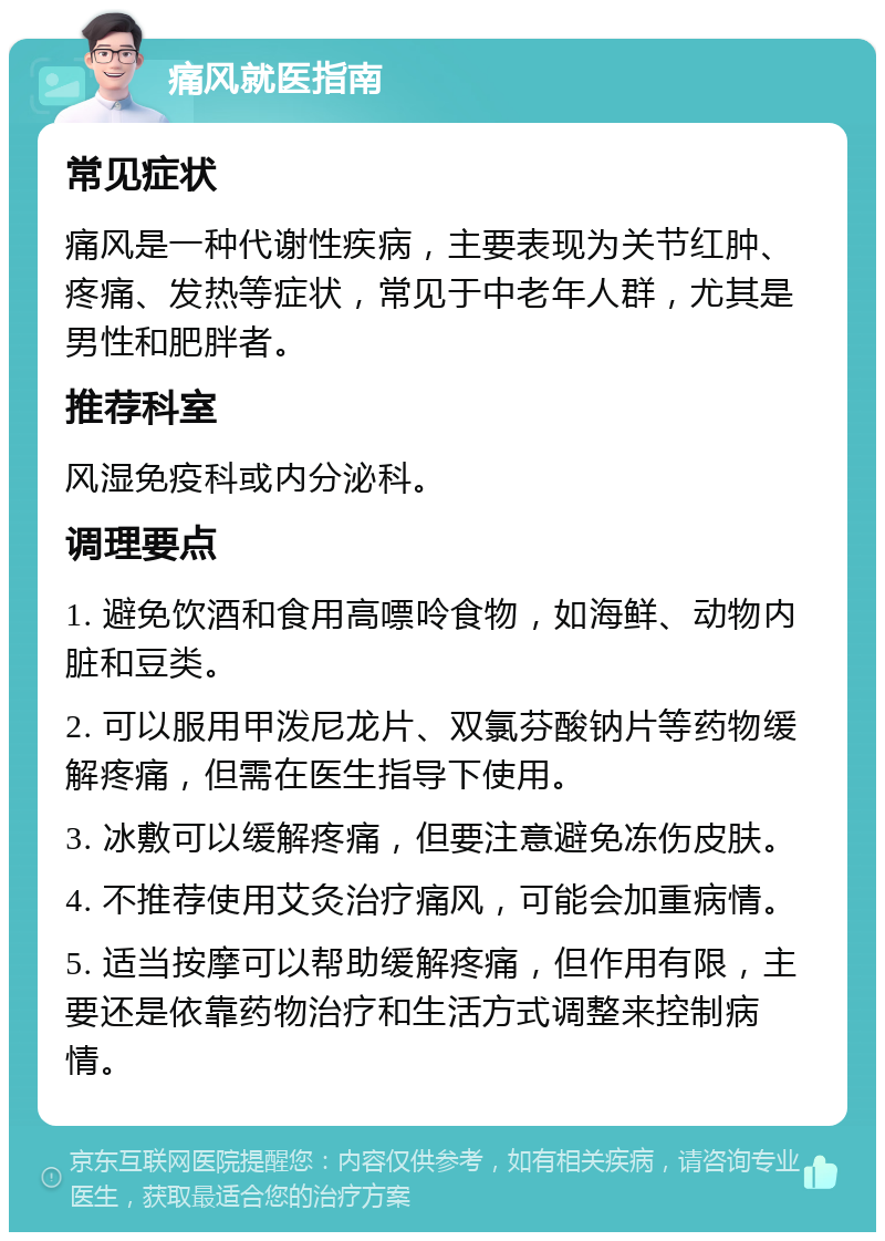 痛风就医指南 常见症状 痛风是一种代谢性疾病，主要表现为关节红肿、疼痛、发热等症状，常见于中老年人群，尤其是男性和肥胖者。 推荐科室 风湿免疫科或内分泌科。 调理要点 1. 避免饮酒和食用高嘌呤食物，如海鲜、动物内脏和豆类。 2. 可以服用甲泼尼龙片、双氯芬酸钠片等药物缓解疼痛，但需在医生指导下使用。 3. 冰敷可以缓解疼痛，但要注意避免冻伤皮肤。 4. 不推荐使用艾灸治疗痛风，可能会加重病情。 5. 适当按摩可以帮助缓解疼痛，但作用有限，主要还是依靠药物治疗和生活方式调整来控制病情。