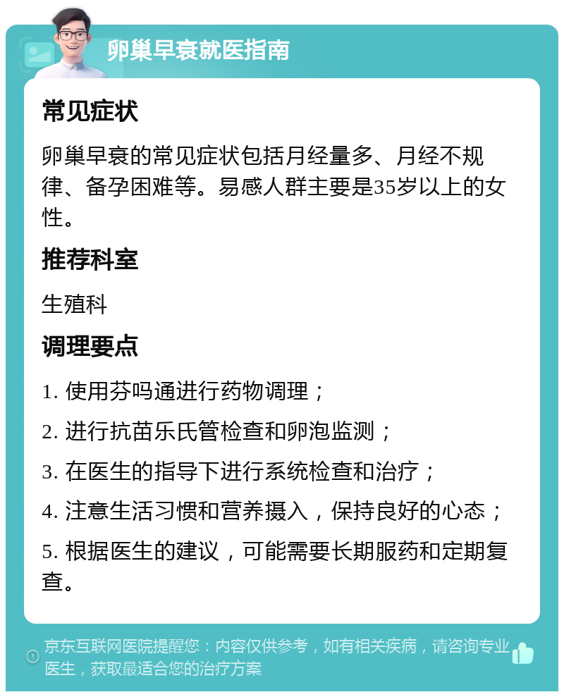 卵巢早衰就医指南 常见症状 卵巢早衰的常见症状包括月经量多、月经不规律、备孕困难等。易感人群主要是35岁以上的女性。 推荐科室 生殖科 调理要点 1. 使用芬吗通进行药物调理； 2. 进行抗苗乐氏管检查和卵泡监测； 3. 在医生的指导下进行系统检查和治疗； 4. 注意生活习惯和营养摄入，保持良好的心态； 5. 根据医生的建议，可能需要长期服药和定期复查。