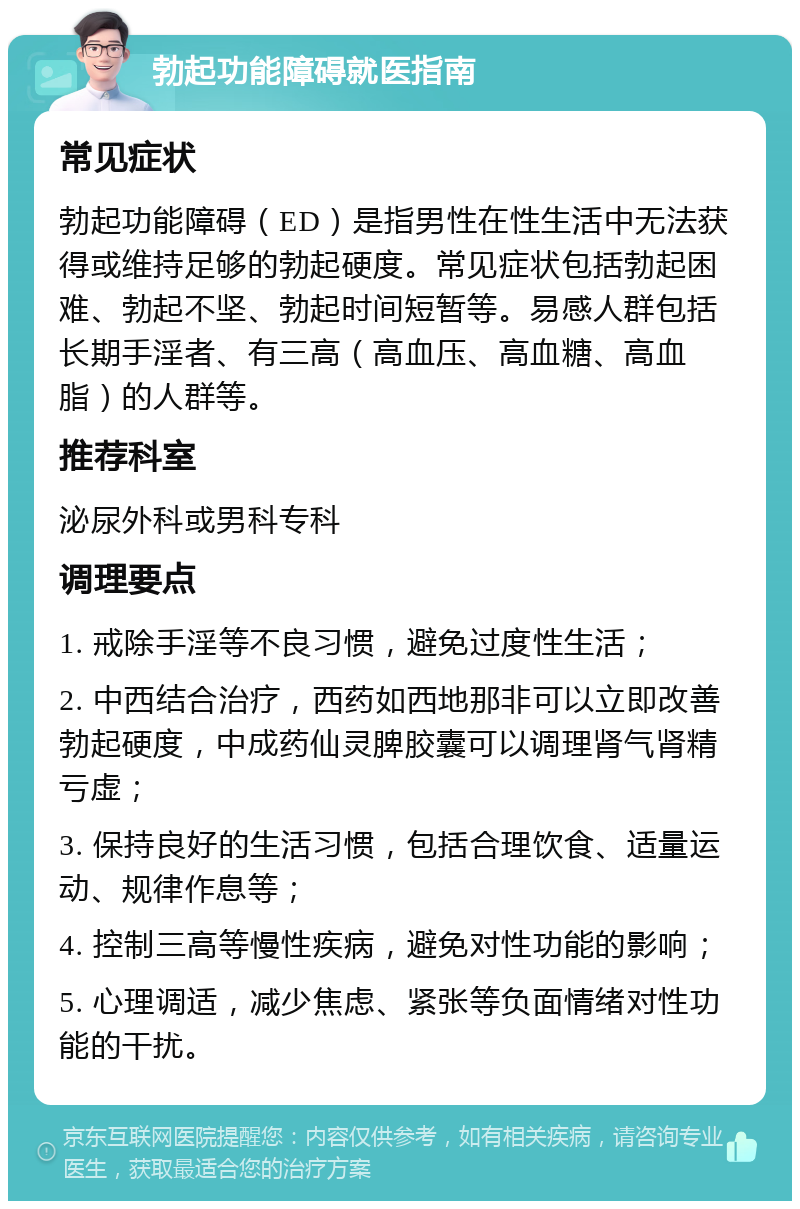 勃起功能障碍就医指南 常见症状 勃起功能障碍（ED）是指男性在性生活中无法获得或维持足够的勃起硬度。常见症状包括勃起困难、勃起不坚、勃起时间短暂等。易感人群包括长期手淫者、有三高（高血压、高血糖、高血脂）的人群等。 推荐科室 泌尿外科或男科专科 调理要点 1. 戒除手淫等不良习惯，避免过度性生活； 2. 中西结合治疗，西药如西地那非可以立即改善勃起硬度，中成药仙灵脾胶囊可以调理肾气肾精亏虚； 3. 保持良好的生活习惯，包括合理饮食、适量运动、规律作息等； 4. 控制三高等慢性疾病，避免对性功能的影响； 5. 心理调适，减少焦虑、紧张等负面情绪对性功能的干扰。