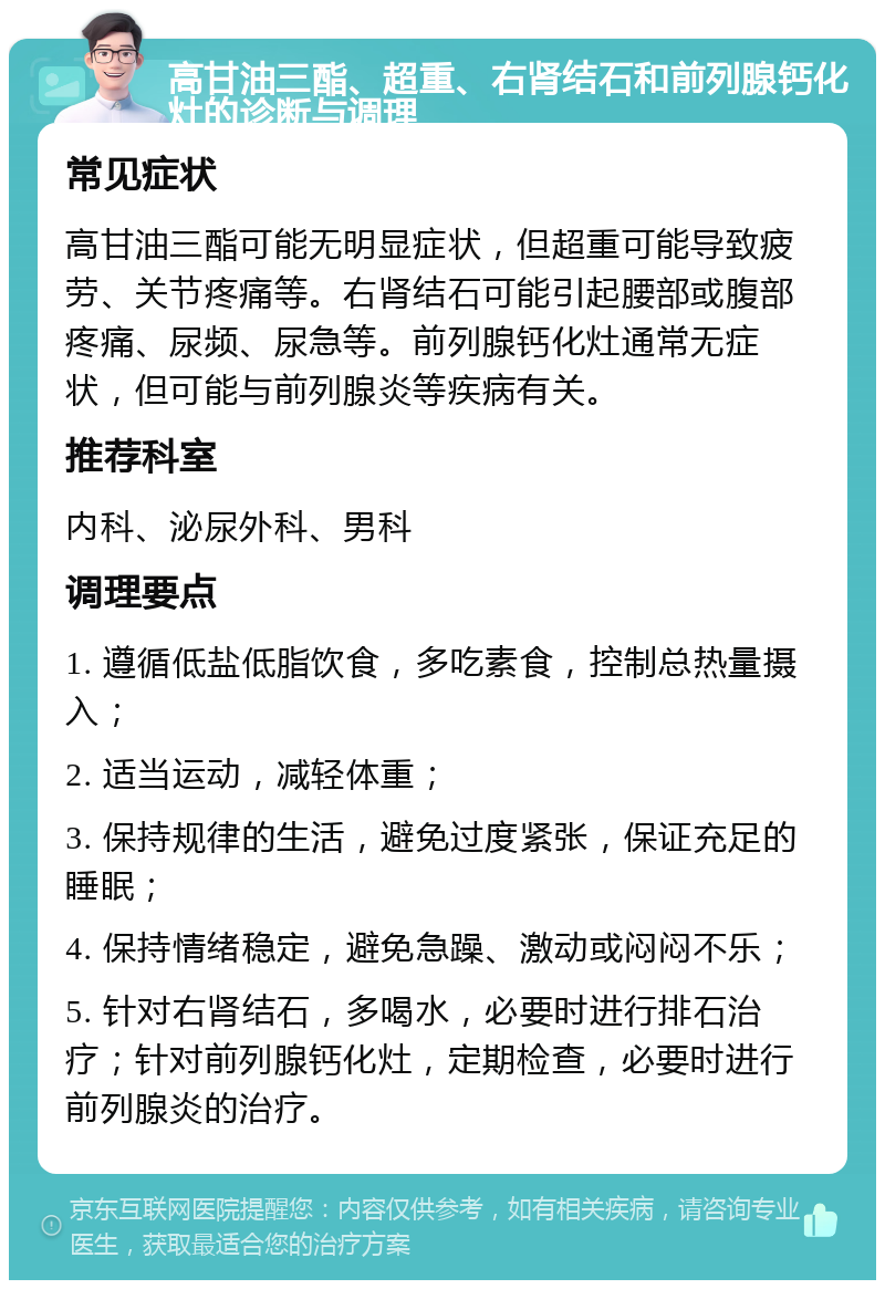 高甘油三酯、超重、右肾结石和前列腺钙化灶的诊断与调理 常见症状 高甘油三酯可能无明显症状，但超重可能导致疲劳、关节疼痛等。右肾结石可能引起腰部或腹部疼痛、尿频、尿急等。前列腺钙化灶通常无症状，但可能与前列腺炎等疾病有关。 推荐科室 内科、泌尿外科、男科 调理要点 1. 遵循低盐低脂饮食，多吃素食，控制总热量摄入； 2. 适当运动，减轻体重； 3. 保持规律的生活，避免过度紧张，保证充足的睡眠； 4. 保持情绪稳定，避免急躁、激动或闷闷不乐； 5. 针对右肾结石，多喝水，必要时进行排石治疗；针对前列腺钙化灶，定期检查，必要时进行前列腺炎的治疗。