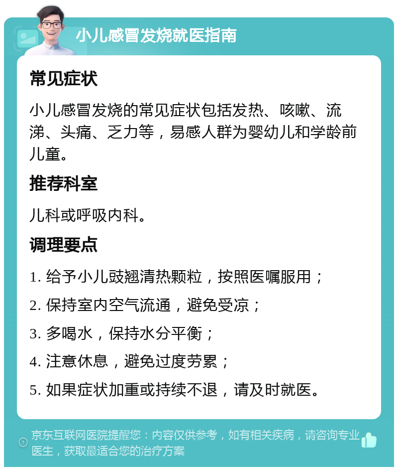 小儿感冒发烧就医指南 常见症状 小儿感冒发烧的常见症状包括发热、咳嗽、流涕、头痛、乏力等，易感人群为婴幼儿和学龄前儿童。 推荐科室 儿科或呼吸内科。 调理要点 1. 给予小儿豉翘清热颗粒，按照医嘱服用； 2. 保持室内空气流通，避免受凉； 3. 多喝水，保持水分平衡； 4. 注意休息，避免过度劳累； 5. 如果症状加重或持续不退，请及时就医。