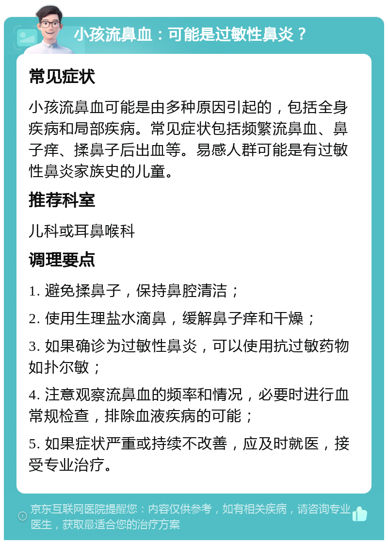 小孩流鼻血：可能是过敏性鼻炎？ 常见症状 小孩流鼻血可能是由多种原因引起的，包括全身疾病和局部疾病。常见症状包括频繁流鼻血、鼻子痒、揉鼻子后出血等。易感人群可能是有过敏性鼻炎家族史的儿童。 推荐科室 儿科或耳鼻喉科 调理要点 1. 避免揉鼻子，保持鼻腔清洁； 2. 使用生理盐水滴鼻，缓解鼻子痒和干燥； 3. 如果确诊为过敏性鼻炎，可以使用抗过敏药物如扑尔敏； 4. 注意观察流鼻血的频率和情况，必要时进行血常规检查，排除血液疾病的可能； 5. 如果症状严重或持续不改善，应及时就医，接受专业治疗。