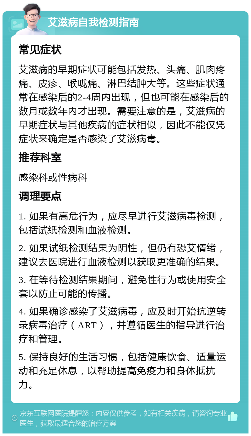 艾滋病自我检测指南 常见症状 艾滋病的早期症状可能包括发热、头痛、肌肉疼痛、皮疹、喉咙痛、淋巴结肿大等。这些症状通常在感染后的2-4周内出现，但也可能在感染后的数月或数年内才出现。需要注意的是，艾滋病的早期症状与其他疾病的症状相似，因此不能仅凭症状来确定是否感染了艾滋病毒。 推荐科室 感染科或性病科 调理要点 1. 如果有高危行为，应尽早进行艾滋病毒检测，包括试纸检测和血液检测。 2. 如果试纸检测结果为阴性，但仍有恐艾情绪，建议去医院进行血液检测以获取更准确的结果。 3. 在等待检测结果期间，避免性行为或使用安全套以防止可能的传播。 4. 如果确诊感染了艾滋病毒，应及时开始抗逆转录病毒治疗（ART），并遵循医生的指导进行治疗和管理。 5. 保持良好的生活习惯，包括健康饮食、适量运动和充足休息，以帮助提高免疫力和身体抵抗力。