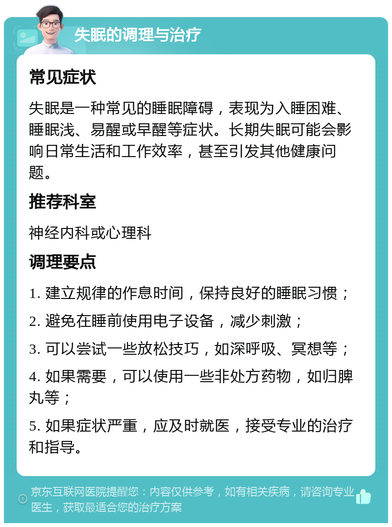 失眠的调理与治疗 常见症状 失眠是一种常见的睡眠障碍，表现为入睡困难、睡眠浅、易醒或早醒等症状。长期失眠可能会影响日常生活和工作效率，甚至引发其他健康问题。 推荐科室 神经内科或心理科 调理要点 1. 建立规律的作息时间，保持良好的睡眠习惯； 2. 避免在睡前使用电子设备，减少刺激； 3. 可以尝试一些放松技巧，如深呼吸、冥想等； 4. 如果需要，可以使用一些非处方药物，如归脾丸等； 5. 如果症状严重，应及时就医，接受专业的治疗和指导。