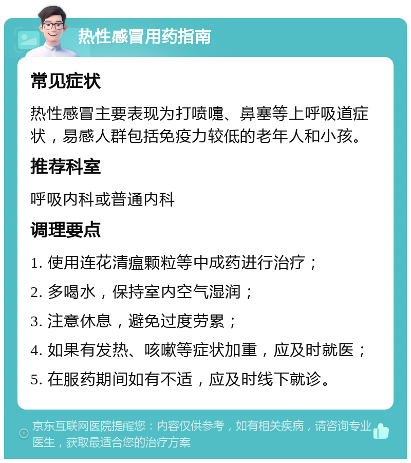 热性感冒用药指南 常见症状 热性感冒主要表现为打喷嚏、鼻塞等上呼吸道症状，易感人群包括免疫力较低的老年人和小孩。 推荐科室 呼吸内科或普通内科 调理要点 1. 使用连花清瘟颗粒等中成药进行治疗； 2. 多喝水，保持室内空气湿润； 3. 注意休息，避免过度劳累； 4. 如果有发热、咳嗽等症状加重，应及时就医； 5. 在服药期间如有不适，应及时线下就诊。