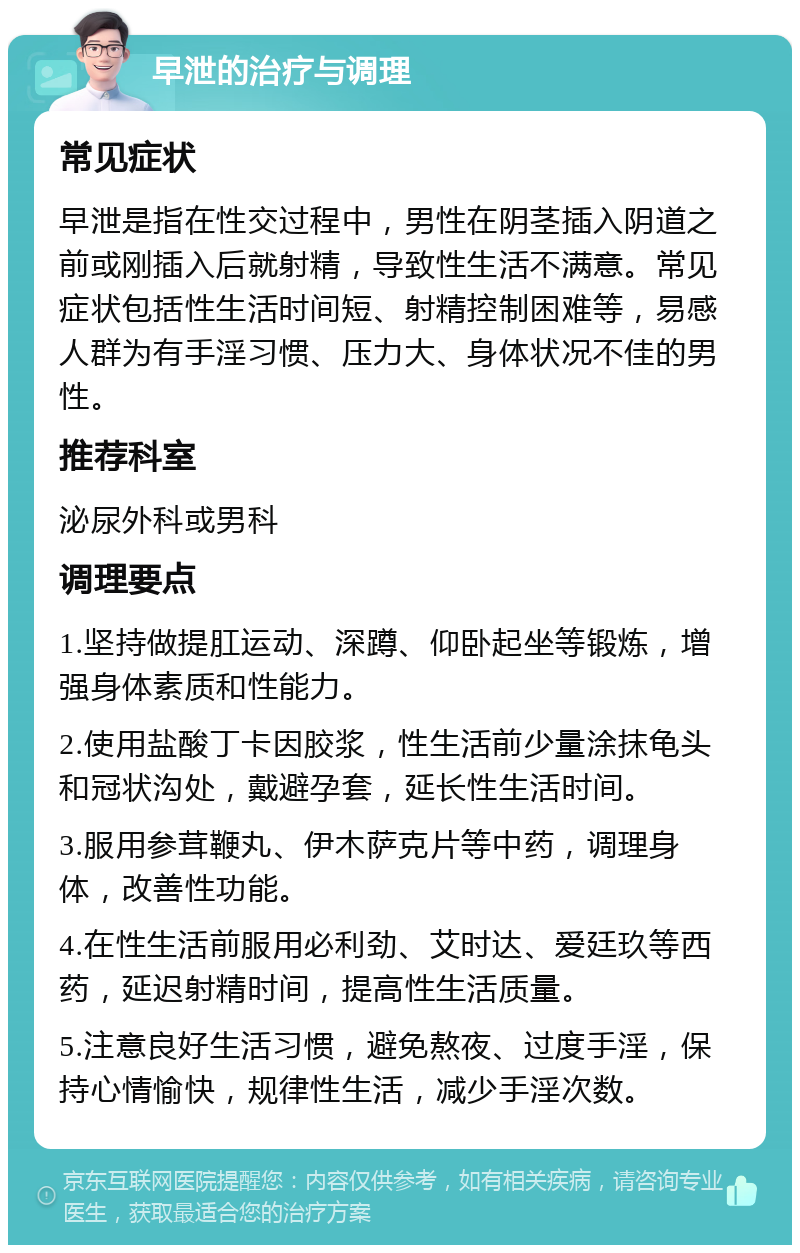 早泄的治疗与调理 常见症状 早泄是指在性交过程中，男性在阴茎插入阴道之前或刚插入后就射精，导致性生活不满意。常见症状包括性生活时间短、射精控制困难等，易感人群为有手淫习惯、压力大、身体状况不佳的男性。 推荐科室 泌尿外科或男科 调理要点 1.坚持做提肛运动、深蹲、仰卧起坐等锻炼，增强身体素质和性能力。 2.使用盐酸丁卡因胶浆，性生活前少量涂抹龟头和冠状沟处，戴避孕套，延长性生活时间。 3.服用参茸鞭丸、伊木萨克片等中药，调理身体，改善性功能。 4.在性生活前服用必利劲、艾时达、爱廷玖等西药，延迟射精时间，提高性生活质量。 5.注意良好生活习惯，避免熬夜、过度手淫，保持心情愉快，规律性生活，减少手淫次数。