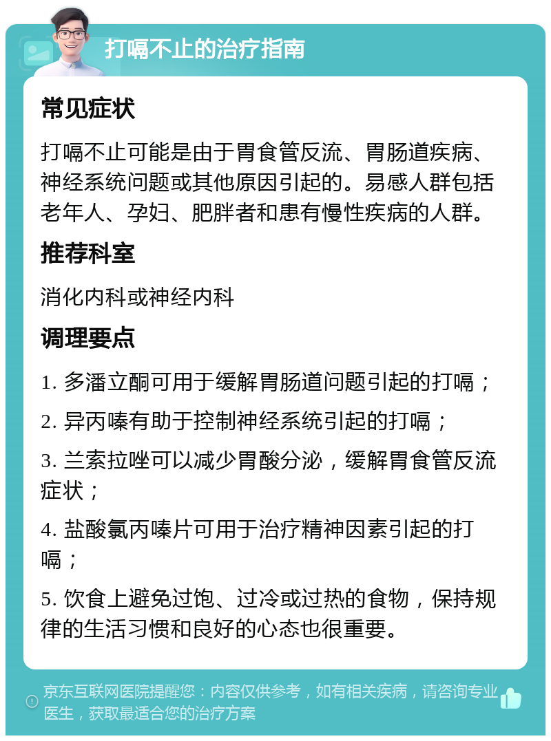 打嗝不止的治疗指南 常见症状 打嗝不止可能是由于胃食管反流、胃肠道疾病、神经系统问题或其他原因引起的。易感人群包括老年人、孕妇、肥胖者和患有慢性疾病的人群。 推荐科室 消化内科或神经内科 调理要点 1. 多潘立酮可用于缓解胃肠道问题引起的打嗝； 2. 异丙嗪有助于控制神经系统引起的打嗝； 3. 兰索拉唑可以减少胃酸分泌，缓解胃食管反流症状； 4. 盐酸氯丙嗪片可用于治疗精神因素引起的打嗝； 5. 饮食上避免过饱、过冷或过热的食物，保持规律的生活习惯和良好的心态也很重要。