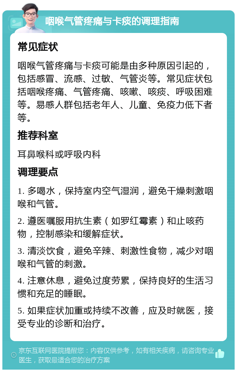 咽喉气管疼痛与卡痰的调理指南 常见症状 咽喉气管疼痛与卡痰可能是由多种原因引起的，包括感冒、流感、过敏、气管炎等。常见症状包括咽喉疼痛、气管疼痛、咳嗽、咳痰、呼吸困难等。易感人群包括老年人、儿童、免疫力低下者等。 推荐科室 耳鼻喉科或呼吸内科 调理要点 1. 多喝水，保持室内空气湿润，避免干燥刺激咽喉和气管。 2. 遵医嘱服用抗生素（如罗红霉素）和止咳药物，控制感染和缓解症状。 3. 清淡饮食，避免辛辣、刺激性食物，减少对咽喉和气管的刺激。 4. 注意休息，避免过度劳累，保持良好的生活习惯和充足的睡眠。 5. 如果症状加重或持续不改善，应及时就医，接受专业的诊断和治疗。