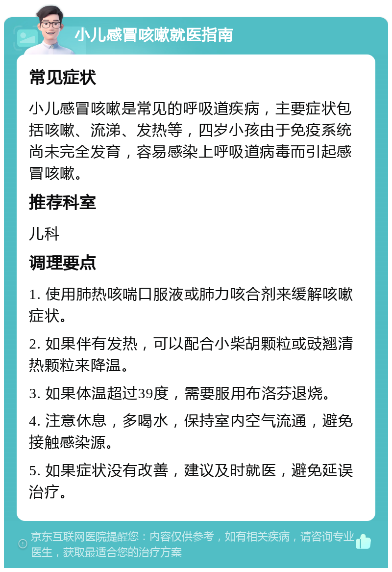 小儿感冒咳嗽就医指南 常见症状 小儿感冒咳嗽是常见的呼吸道疾病，主要症状包括咳嗽、流涕、发热等，四岁小孩由于免疫系统尚未完全发育，容易感染上呼吸道病毒而引起感冒咳嗽。 推荐科室 儿科 调理要点 1. 使用肺热咳喘口服液或肺力咳合剂来缓解咳嗽症状。 2. 如果伴有发热，可以配合小柴胡颗粒或豉翘清热颗粒来降温。 3. 如果体温超过39度，需要服用布洛芬退烧。 4. 注意休息，多喝水，保持室内空气流通，避免接触感染源。 5. 如果症状没有改善，建议及时就医，避免延误治疗。