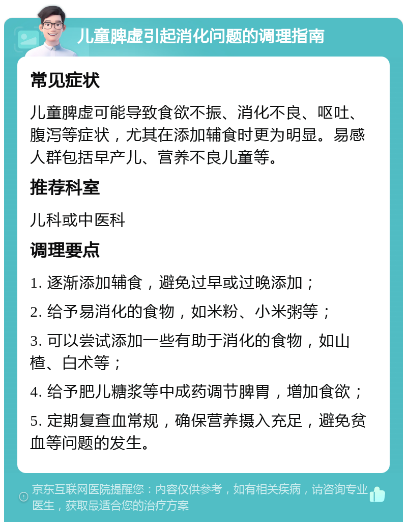 儿童脾虚引起消化问题的调理指南 常见症状 儿童脾虚可能导致食欲不振、消化不良、呕吐、腹泻等症状，尤其在添加辅食时更为明显。易感人群包括早产儿、营养不良儿童等。 推荐科室 儿科或中医科 调理要点 1. 逐渐添加辅食，避免过早或过晚添加； 2. 给予易消化的食物，如米粉、小米粥等； 3. 可以尝试添加一些有助于消化的食物，如山楂、白术等； 4. 给予肥儿糖浆等中成药调节脾胃，增加食欲； 5. 定期复查血常规，确保营养摄入充足，避免贫血等问题的发生。