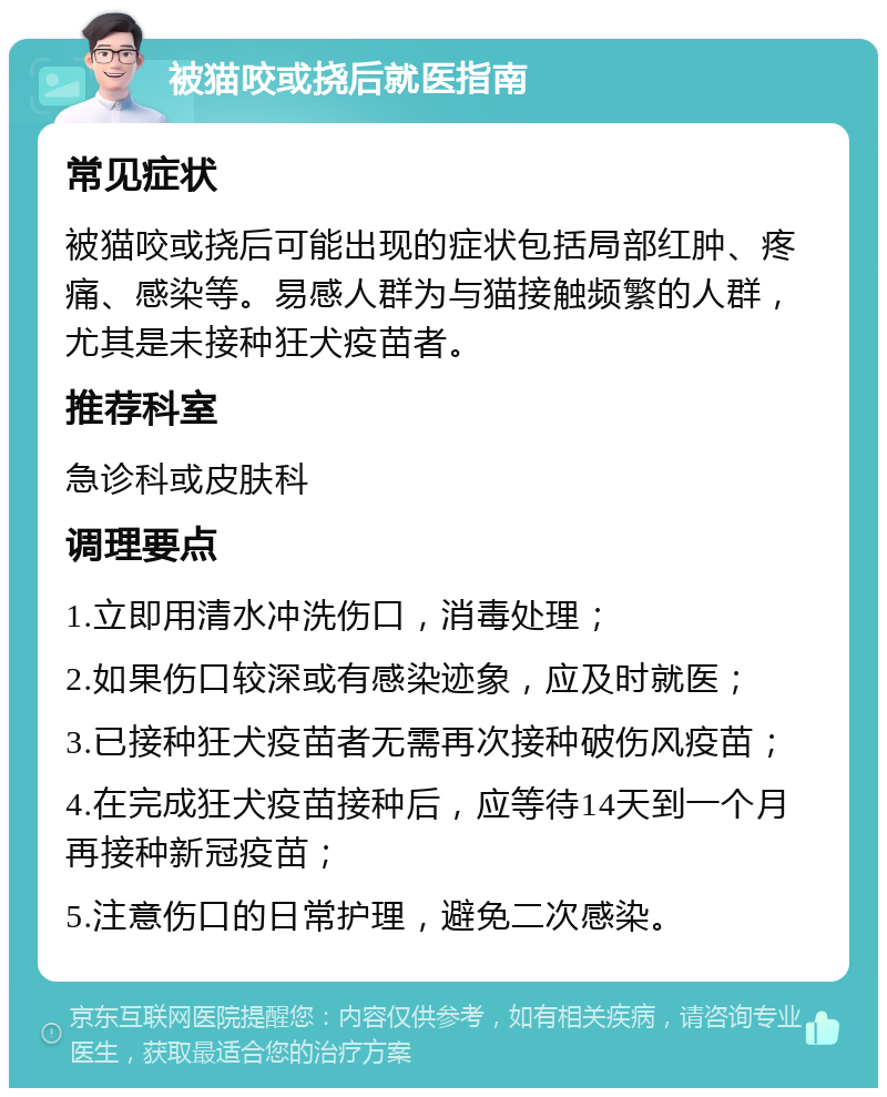 被猫咬或挠后就医指南 常见症状 被猫咬或挠后可能出现的症状包括局部红肿、疼痛、感染等。易感人群为与猫接触频繁的人群，尤其是未接种狂犬疫苗者。 推荐科室 急诊科或皮肤科 调理要点 1.立即用清水冲洗伤口，消毒处理； 2.如果伤口较深或有感染迹象，应及时就医； 3.已接种狂犬疫苗者无需再次接种破伤风疫苗； 4.在完成狂犬疫苗接种后，应等待14天到一个月再接种新冠疫苗； 5.注意伤口的日常护理，避免二次感染。