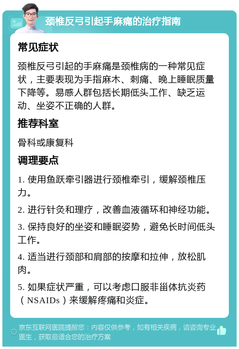 颈椎反弓引起手麻痛的治疗指南 常见症状 颈椎反弓引起的手麻痛是颈椎病的一种常见症状，主要表现为手指麻木、刺痛、晚上睡眠质量下降等。易感人群包括长期低头工作、缺乏运动、坐姿不正确的人群。 推荐科室 骨科或康复科 调理要点 1. 使用鱼跃牵引器进行颈椎牵引，缓解颈椎压力。 2. 进行针灸和理疗，改善血液循环和神经功能。 3. 保持良好的坐姿和睡眠姿势，避免长时间低头工作。 4. 适当进行颈部和肩部的按摩和拉伸，放松肌肉。 5. 如果症状严重，可以考虑口服非甾体抗炎药（NSAIDs）来缓解疼痛和炎症。