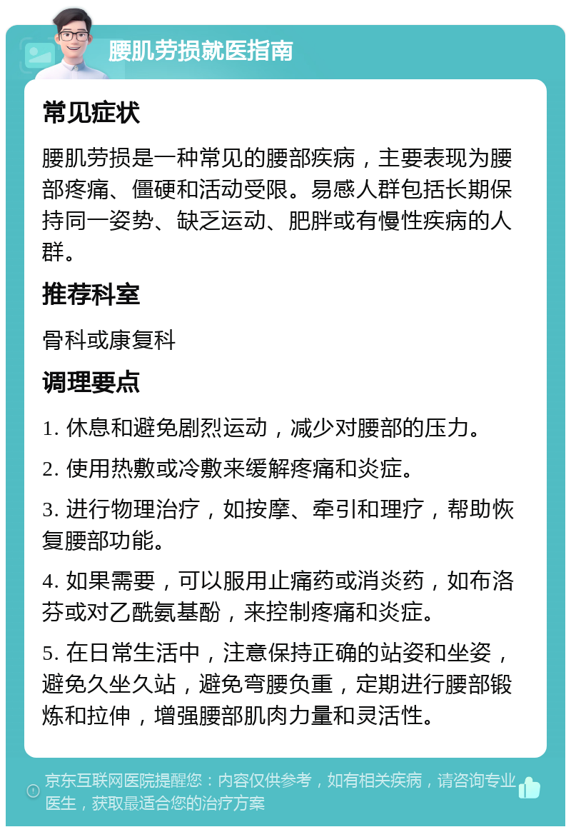 腰肌劳损就医指南 常见症状 腰肌劳损是一种常见的腰部疾病，主要表现为腰部疼痛、僵硬和活动受限。易感人群包括长期保持同一姿势、缺乏运动、肥胖或有慢性疾病的人群。 推荐科室 骨科或康复科 调理要点 1. 休息和避免剧烈运动，减少对腰部的压力。 2. 使用热敷或冷敷来缓解疼痛和炎症。 3. 进行物理治疗，如按摩、牵引和理疗，帮助恢复腰部功能。 4. 如果需要，可以服用止痛药或消炎药，如布洛芬或对乙酰氨基酚，来控制疼痛和炎症。 5. 在日常生活中，注意保持正确的站姿和坐姿，避免久坐久站，避免弯腰负重，定期进行腰部锻炼和拉伸，增强腰部肌肉力量和灵活性。