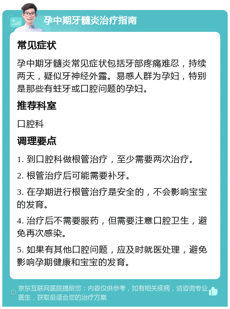 孕中期牙髓炎治疗指南 常见症状 孕中期牙髓炎常见症状包括牙部疼痛难忍，持续两天，疑似牙神经外露。易感人群为孕妇，特别是那些有蛀牙或口腔问题的孕妇。 推荐科室 口腔科 调理要点 1. 到口腔科做根管治疗，至少需要两次治疗。 2. 根管治疗后可能需要补牙。 3. 在孕期进行根管治疗是安全的，不会影响宝宝的发育。 4. 治疗后不需要服药，但需要注意口腔卫生，避免再次感染。 5. 如果有其他口腔问题，应及时就医处理，避免影响孕期健康和宝宝的发育。