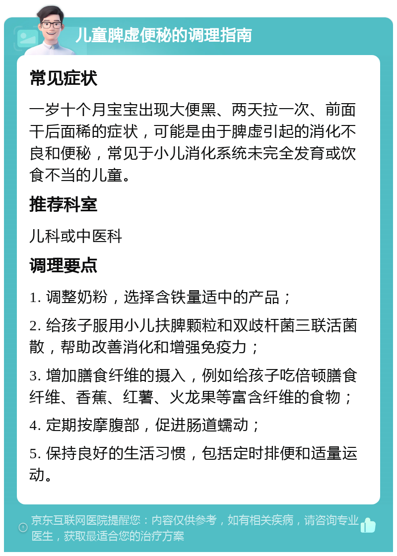 儿童脾虚便秘的调理指南 常见症状 一岁十个月宝宝出现大便黑、两天拉一次、前面干后面稀的症状，可能是由于脾虚引起的消化不良和便秘，常见于小儿消化系统未完全发育或饮食不当的儿童。 推荐科室 儿科或中医科 调理要点 1. 调整奶粉，选择含铁量适中的产品； 2. 给孩子服用小儿扶脾颗粒和双歧杆菌三联活菌散，帮助改善消化和增强免疫力； 3. 增加膳食纤维的摄入，例如给孩子吃倍顿膳食纤维、香蕉、红薯、火龙果等富含纤维的食物； 4. 定期按摩腹部，促进肠道蠕动； 5. 保持良好的生活习惯，包括定时排便和适量运动。