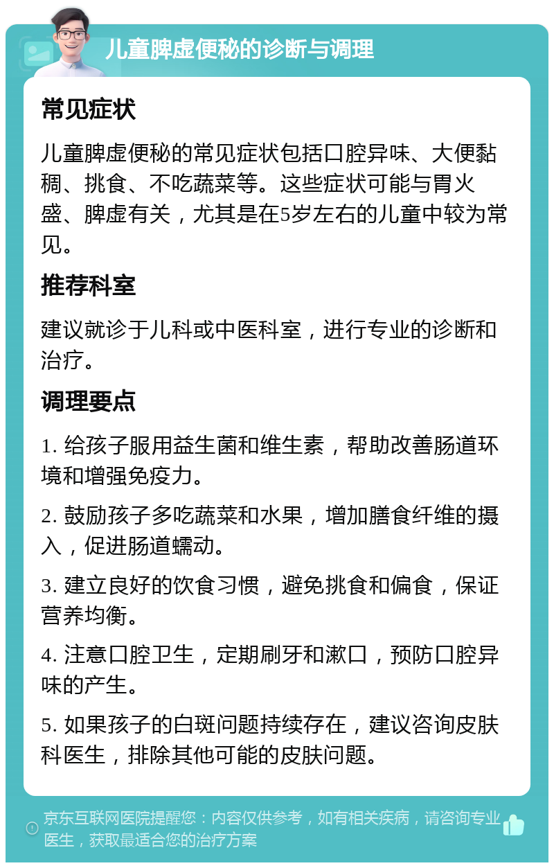 儿童脾虚便秘的诊断与调理 常见症状 儿童脾虚便秘的常见症状包括口腔异味、大便黏稠、挑食、不吃蔬菜等。这些症状可能与胃火盛、脾虚有关，尤其是在5岁左右的儿童中较为常见。 推荐科室 建议就诊于儿科或中医科室，进行专业的诊断和治疗。 调理要点 1. 给孩子服用益生菌和维生素，帮助改善肠道环境和增强免疫力。 2. 鼓励孩子多吃蔬菜和水果，增加膳食纤维的摄入，促进肠道蠕动。 3. 建立良好的饮食习惯，避免挑食和偏食，保证营养均衡。 4. 注意口腔卫生，定期刷牙和漱口，预防口腔异味的产生。 5. 如果孩子的白斑问题持续存在，建议咨询皮肤科医生，排除其他可能的皮肤问题。